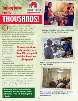 Turkey Drive 
Feeds 
THOUSANDS! 
5 
The Mission received 615 frozen turkeys donated by our 
friends to feed the hungry this Thanksgiving. 
PRM CEO Jay Cory (right) provides service with a smile at 
the Turkey Drive event. 
After lunch, guests received a guided tour of the Mission 
facilities, including the newly remodeled shower & 
bathroom facilities. 
Our annual Frozen Turkey Sunday, November 
9th, was a gobble of a good time – complete 
with food, live music and family fun! Our 
friends at Schuff Steel provided the enormous grill we 
needed to cook up some delicious BBQ and live music 
was played by The Hallelujah Blues Band. 
By the end of the day over 200 of our supporters 
attended and donated over 615 turkeys to feed the men, 
women, and children we serve during Thanksgiving! 
The week after the 
event, the turkeys 
continued to roll in, 
helping us meet our 
goal of 700 birds. 
At an average of four 
family members each, 
these 500 turkeys will 
touch the lives of over 
We cook 200 of 
those donated 
2,000 people! 
turkeys ourselves for 
Thanksgiving dinner 
at the shelter and at the Changing Lives Center. The 
other 500 turkeys are delivered directly to families in 
need across the valley. At an average of four family 
members each, these 500 turkeys will touch the lives of 
over 2,000 people! That’s on top of the hundred who 
walk through our serving line during Thanksgiving! 
We want to thank all of our friends who donated time 
and turkeys to make this day a huge success. Together 
we helped make this upcoming Thanksgiving special 
for the families we serve! 
Did you deliver a FIll-A-Box to a family this 
Thanksgiving? Share your photos on Facebook, 
Instagram and Twitter with the hashtag #Feed- 
A-Family. 
 