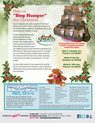 Participating stores are located 
in these convenient locations 
around the valley: 
1625 E. Glendale Ave. 
Phoenix, AZ 85020 
5665 W. Bell Rd. 
Glendale, AZ 85308 
8040 N. 19th Ave. 
Phoenix, AZ 85021 
Help us 
“Bag Hunger” 
this Christmas! 
Have a shopping list a mile long this Christmas? 
Rather than check it twice, sace time shopping for 
the Phoenix Rescue Mission by grabbing and giving 
canned food for families in need. 
Phoenix Rescue Mission has 
teamed up with Sprouts 
Farmers Markets to “Bag 
Hunger” this holiday season. 
From now until December 20th, 
select Sprouts locations have 
put together grocery bags filled with food items at a 
10% discount. Most bags cost around $10. Just pick 
out one of these specially marked bags, bring it to 
the checkout with the rest of your items and leave 
it with Sprouts to deliver to the Mission – it’s that 
simple! 
It’s never been easier or less expensive to give the 
gift of a full stomach this Christmas, and in doing so, 
offering the chance at a transformed life. Thank you 
and God bless! 
The Phoenix Rescue Mission will be 
hosting a Winter Wonderland event for the 
community on the morning of Saturday, 
December 20th. This event will allow 
parents to “shop” for their children for 
Christmas. Here are some of the most 
popular items needed: 
For Parents: Children will be able 
to “shop” for a gift for their parents 
as well. Suggestions include: 
• Household Items such as: Towels, 
Dishes, Blankets, Pans, Utensils, 
Pillows, Sheets. 
• Personal care items such as: 
Perfume, Wallets, Purses,Cologne, 
Nail Care Kits, body wash, jewelry 
For Teens: 
Arts & Crafts Items 
Skate Board 
Soccer Ball 
Football/Basketball 
Hair Accessories 
MP3-Player/CD Player 
Hand Held Game 
Roller Blades 
Make-Up/Grooming Kits 
For Tykes: 
Board Games 
Remote Control Cars 
Legos Sets 
Play Cash Register 
Princess Dress Up Kit 
Leap Frog Toys 
Train Set 
Elmo 
Toy cars 
All unwrapped gifts are due to the Phoenix Rescue Mission Donation Warehouse by Friday, 
December 13, 2014, 1468 N. 26th Ave, Phoenix, AZ 85009. For more information contact 
the Volunteer Hotline at 602-346-3363 or volunteer@phoenixrescuemission.org 
To mail a gift: P.O. Box 6708 ~ Phoenix, AZ 85005-6708 
For shelter & meal service: 1801 S. 35th Avenue ~ Phoenix, AZ 85009 
602-233-3000 ~ www.phoenixrescuemission.org 
