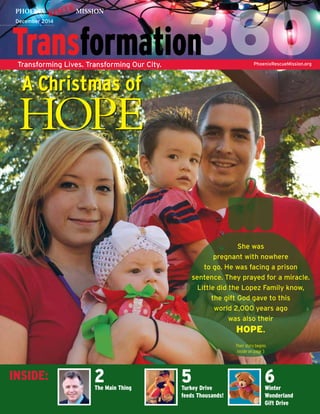 December 2014 
Transforming Lives. Transforming Our City. PhoenixRescueMission.org 
INSIDE: 5Turkey Drive 
feeds Thousands! 
2The Main Thing 
6Winter 
Wonderland 
Gift Drive 
A Christmas of 
HOPE 
She was 
pregnant with nowhere 
to go. He was facing a prison 
sentence. They prayed for a miracle. 
Little did the Lopez Family know, 
the gift God gave to this 
world 2,000 years ago 
was also their 
HOPE. 
Their story begins 
inside on page 3 
 