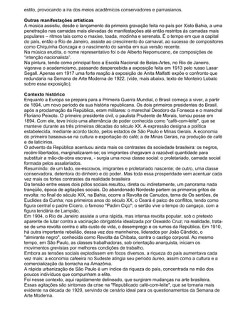 estilo, provocando a ira dos meios acadêmicos conservadores e parnasianos.
Outras manifestações artísticas
A música assistiu, desde o lançamento da primeira gravação feita no país por Xisto Bahia, a uma
penetração nas camadas mais elevadas de manifestações até então restritos às camadas mais
populares – ritmos tais como o maxixe, toada, modinha e serenata. É o tempo em que a capital
do país, então o Rio de Janeiro, assiste ao crescimento do carnaval, ao sucesso de compositores
como Chiquinha Gonzaga e o nascimento do samba em sua versão recente.
Na música erudita, o nome representativo foi o de Alberto Nepomuceno, de composições de
“intenção nacionalista”.
Na pintura, tendo como principal foco a Escola Nacional de Belas-Artes, no Rio de Janeiro,
vigorava o academicismo, passando despercebida a exposição feita em 1913 pelo russo Lasar
Segall. Apenas em 1917 uma forte reação à exposição de Anita Malfatti expõe o confronto que
redundaria na Semana de Arte Moderna de 1922. (vide, mais abaixo, texto de Monteiro Lobato
sobre essa exposição).
Contexto histórico
Enquanto a Europa se prepara para a Primeira Guerra Mundial, o Brasil começa a viver, a partir
de 1894, um novo período de sua história republicana. Os dois primeiros presidentes do Brasil,
após a proclamação da República, eram militares: o marechal Deodoro da Fonseca e o marechal
Floriano Peixoto. O primeiro presidente civil, o paulista Prudente de Morais, tomou posse em
1894. Com ele, teve início uma alternância de poder conhecida como "café-com-leite", que se
manteve durante as três primeiras décadas do século XX. A expressão designa a política
estabelecida, mediante acordo tácito, pelos estados de São Paulo e Minas Gerais. A economia
do primeiro baseava-se na cultura e exportação do café; a de Minas Gerais, na produção de café
e de laticínios.
O advento da República acentuou ainda mais os contrastes da sociedade brasileira: os negros,
recém-libertados, marginalizaram-se; os imigrantes chegavam a razoável quantidade para
substituir a mão-de-obra escrava, - surgia uma nova classe social: o proletariado, camada social
formada pelos assalariados.
Resumindo: de um lado, ex-escravos, imigrantes e proletariado nascente; de outro, uma classe
conservadora, detentora do dinheiro e do poder. Mas toda essa prosperidade vem acentuar cada
vez mais os fortes contrastes da realidade brasileira
Da tensão entre esses dois pólos sociais resultou, direta ou indiretamente, um panorama nada
tranqüilo, época de agitações sociais. Do abandonado Nordeste partem os primeiros gritos de
revolta: no final do século XIX, na Bahia, ocorre a Revolta de Canudos, tema de Os sertões, de
Euclides da Cunha; nos primeiros anos do século XX, o Ceará é palco de conflitos, tendo como
figura central o padre Cícero, o famoso "Padim Ciço"; o sertão vive o tempo do cangaço, com a
figura lendária de Lampião.
Em 1904, o Rio de Janeiro assiste a uma rápida, mas intensa revolta popular, sob o pretexto
aparente de lutar contra a vacinação obrigatória idealizada por Oswaldo Cruz; na realidade, trata-
se de uma revolta contra o alto custo de vida, o desemprego e os rumos da República. Em 1910,
há outra importante rebelião, dessa vez dos marinheiros, liderados por João Cândido, o
"almirante negro", conhecida corno Revolta da Chibata, contra o castigo corporal. Ao mesmo
tempo, em São Paulo, as classes trabalhadoras, sob orientação anarquista, iniciam os
movimentos grevistas por melhores condições de trabalho.
Embora as tensões sociais explodissem em focos diversos, a riqueza do país aumentava cada
vez mais: a economia cafeeira no Sudeste atingia seu período áureo, assim como a cultura e a
comercialização da borracha na Amazônia.
A rápida urbanização de São Paulo é um índice da riqueza do país, concentrada na mão dos
poucos indivíduos que compunham a elite.
Foi nesse contexto, aqui rapidamente delineado, que surgiram mudanças na arte brasileira.
Essas agitações são sintomas da crise na "Republicado café-com-leite", que se tornaria mais
evidente na década de 1920, servindo de cenário ideal para os questionamentos da Semana de
Arte Moderna.
 