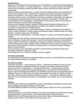 Características
Apesar de o Pré-Modernismo não constituir uma "escola literária", apresentando individualidades
muito fortes, com estilos — às vezes antagônicos — como é o caso, por exemplo, de Euclides da
Cunha e de Lima Barreto, podemos perceber alguns pontos comuns às principais obras pré-
modernistas:
Apesar de alguns conservadorismos, o caráter inovador de algumas obras, que representa uma
ruptura com o passado, com o academismo; a linguagem de Augusto dos Anjos, ponteada de
palavras "não-poéticas", como cuspe, vômito, escarro, vermes, era uma afronta a. poesia
parnasiana ainda em vigor. Lima Barreto ironiza tanto os escritores "importantes" que utilizavam
uma linguagem pomposa quanto os leitores que se deixavam impressionar: "Quanto mais
incompreensível é ela (a linguagem), mais admirado é o escritor que a escreve, por todos que
não lhe entenderam o escrito" (Os bruzundangas).
A denúncia da realidade brasileira, negando o Brasil literário herdado do Romantismo e do
Parnasianismo; o Brasil não-oficial do sertão nordestino, dos caboclos interioranos, dos
subúrbios, é o grande tema do Pré-Modernismo.
Regionalismo, montando-se um vasto painel brasileiro: o Norte e o Nordeste com Euclides da
Cunha; o vale do Paraíba e o interior paulista com Monteiro Lobato; o Espírito Santo com Graça
Aranha; o subúrbio carioca com Lima Barreto.
Os tipos humanos marginalizados: o sertanejo nordestino, o caipira, os funcionários públicos, os
mulatos.
Uma ligação com fatos políticos, econômicos os sociais contemporâneos, diminuindo a distância
entre a realidade e a ficção. São exemplos: Triste fim de Policarpa Quaresma, de Lima Barreto
(retrata o governo de Floriano e a Revolta da Armada), Os sertões, de Euclides da Cunha (um
relato da Guerra de Canudos), Cidades mortas, de Monteiro Lobato (mostra a passagem do café
pelo vale do Paraíba paulista), e Canaã, de Graça Aranha (um documento sobre a imigração
alemã no Espírito Santo).
Como se observa, essa "descoberta do Brasil" é a principal herança desses autores para o
movimento modernista, iniciado em 1922.
O Pré-Modernismo é uma fase de transição e, por isso, registra:
Um traço conservador
A permanência de características realista-naturalistas, na prosa, e a permanência de uma poesia
de caráter ainda parnasiano ou simbolista.
Um traço renovador
Esse traço renovador — como ocorreu na música — revela-se no interesse com que os novos
escritores analisaram a realidade brasileira de sua época: a literatura incorpora as tensões
sociais do período. O regionalismo — nascido do Romantismo — persiste nesse momento
literário, mas com características diversas daquelas que o animaram durante o Romantismo.
Agora o escritor não deseja mais idealizar uma realidade, mas denunciar os desequilíbrios dessa
realidade. Esse tom de denúncia é a inovação nessa tentativa de "pintar" um retrato do Brasil.
Além disso, dois dos mais importantes escritores da época — Lima Barreto e Monteiro Lobato —
deixaram claro sua intenção de escrever numa linguagem mais simples, que se aproximasse do
coloquial.
Autores
EUCLIDES DA CUNHA em OS SERTÕES, revela a interpretação da realidade nacional, tendo
como inspiração seu trabalho jornalístico em Canudos.
OUTRAS OBRAS:Contrastes e Confrontos, Relatório sobre o Alto Purus e Peru versus Bolívia.
LIMA BARRETO
No estilo simples fez uma literatura militante, criou alguns personagens que se tornaram símbolo
de comportamento e valores sociais, como Policarpo Quaresma e Clara dos Anjos.
OBRAS:Triste fim de Policarpo Quaresma, Numa e Ninfa, Clara dos Anjos, Recordação do
escrivão Isaías Caminha, Vida e Morte de M.J.Gonzaga de ´Sá.
 