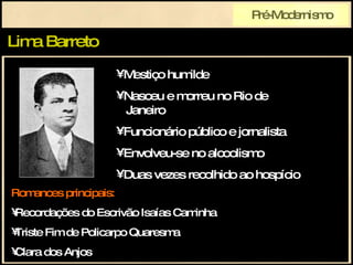 Lima Barreto Pré-Modernismo Romances principais: Recordações do Escrivão Isaías Caminha Triste Fim de Policarpo Quaresma Clara dos Anjos Mestiço humilde Nasceu e morreu no Rio de   Janeiro Funcionário público e jornalista Envolveu-se no alcoolismo Duas vezes recolhido ao hospício 