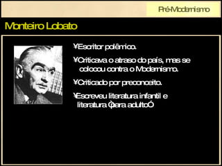 Monteiro Lobato Pré-Modernismo Escritor polêmico. Criticava o atraso do país, mas se   colocou contra o Modernismo. Criticado por preconceito. Escreveu literatura infantil e   literatura “para adulto”. 