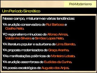 Nesse campo, misturam-se várias tendências: A erudição conservadora de  Rui Barbosa  e    Coelho Neto . O regionalismo minucioso de  Afonso Arinos ,   Valdomiro Silveira  e  Simões Lopes Neto . A literatura popular e suburbana de  Lima Barreto . A proposta modernizadora de  Graça Aranha . As manifestações polêmicas de  Monteiro Lobato . A erudição assombrosa de  Euclides da Cunha . A poesia escatológica de  Augusto dos Anjos . Um Período Sincrético Pré-Modernismo 