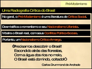 No geral, o  Pré-Modernismo  é uma literatura de  Crítica Social . Uma Radiografia Crítica do Brasil Mostra o Brasil real, com seus  Conflitos Político-Sociais . Desmistifica o romantismo e seu  Nacionalismo Ufanista . Portanto, um  Nacionalismo Crítico-Amargo . “ Precisamos descobrir o Brasil!   Escondido atrás das florestas,   Com a água dos rios no meio,   O Brasil está domindo, coitado!” Carlos Drummond de Andrade Pré-Modernismo 