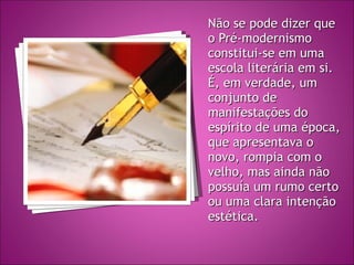 Não se pode dizer que o Pré-modernismo constitui-se em uma escola literária em si. É, em verdade, um conjunto de manifestações do espírito de uma época, que apresentava o novo, rompia com o velho, mas ainda não possuía um rumo certo ou uma clara intenção estética. 