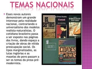 Esses novos autores demonstram um grande interesse pela realidade nacional, contrariando o universalismo dos modelos realista-naturalistas. O cotidiano brasileiro passa a ser exposto nas páginas dos livros, dando espaço a criação de obras de nítida preocupação social. Os tipos marginalizados, as lutas inglórias e as mazelas do povo passam a ser os temas da prosa pré-modernista. 