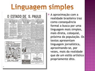A aproximação com a realidade brasileira traz como consequência formal a busca por uma linguagem mais simples, mais direta, coloquial, próxima da população. Os textos apresentam linguagem jornalística, aproximando-se, por vezes, mais da realidade que de um estilo artístico propriamente dito.  