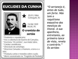“ O sertanejo é, antes de tudo, um forte. Não tem o raquitismo exaustivo dos mestiços do litoral. A sua aparência, entretanto, ao primeiro lance de vista, revela o contrário.” Os sertões  