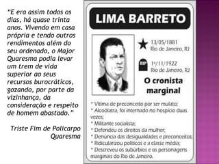 “ E era assim todos os dias, há quase trinta anos. Vivendo em casa própria e tendo outros rendimentos além do seu ordenado, o Major Quaresma podia levar um trem de vida superior ao seus recursos burocráticos, gozando, por parte da vizinhança, da consideração e respeito de homem abastado.” Triste Fim de Policarpo Quaresma 