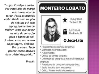 “ - Upa! Cavalgo e parto. Por estes dias de março a natureza acorda tarde. Passa as manhãs embrulhada num roupão de neblina e é com espreguiçamentos de mulher vadia que despe os véus da cerração para o banho de sol. A névoa esmaia o relevo da paisagem, desbota-lhe as cores. Tudo parece coado através dum cristal despolido.” Urupês 