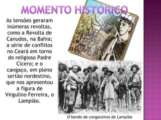 As tensões geraram inúmeras revoltas, como a Revolta de Canudos, na Bahia; a série de conflitos no Ceará em torno do religioso Padre Cícero; e o cangaço, em pleno sertão nordestino, que nos apresentou a figura de Virgulino Ferreira, o Lampião. O bando de cangaceiros de Lampião 