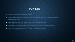 FONTES
• http://brainly.com.br/tarefa/85648
• http://educacao.globo.com/literatura/assunto/movimentos-literarios/pre-
modernismo.html
• http://www.coladaweb.com/literatura/pre-modernismo
• http://www.suapesquisa.com/artesliteratura/pre_modernismo.htm
• https://pt.wikipedia.org/wiki/Pr%C3%A9-modernismo
10
 