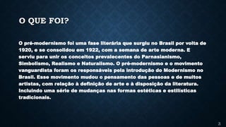 O QUE FOI?
O pré-modernismo foi uma fase literária que surgiu no Brasil por volta de
1920, e se consolidou em 1922, com a semana de arte moderna. E
serviu para unir os conceitos prevalecentes do Parnasianismo,
Simbolismo, Realismo e Naturalismo. O pré-modernismo e o movimento
vanguardista foram os responsáveis pela introdução do Modernismo no
Brasil. Esse movimento mudou o pensamento das pessoas e de muitos
artistas, com relação à definição de arte e à disposição da literatura.
Incluindo uma série de mudanças nas formas estéticas e estilísticas
tradicionais.
3
 