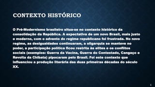 CONTEXTO HISTÓRICO
O Pré-Modernismo brasileiro situa-se no contexto histórico da
consolidação da República. A expectativa de um novo Brasil, mais justo
e moderno, com o advento do regime republicano foi frustrada. No novo
regime, as desigualdades continuaram, a oligarquia se manteve no
poder, a participação política ficou restrita às elites e os conflitos
sociais (exemplos: Guerra da Vacina, Guerra do Contestado, Cangaço e
Revolta da Chibata) pipocaram pelo Brasil. Foi este contexto que
influenciou a produção literária das duas primeiras décadas do século
XX.
4
 