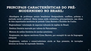 PRINCIPAIS CARACTERÍSTICAS DO PRÉ-
MODERNISMO NO BRASIL:
- Abordagem de problemas sociais brasileiros (desigualdade, conflitos, pobreza e
exclusão social e política). Estes temas serão retratados, principalmente, nas obras
de dois importantes escritores do período: Lima Barreto e Euclides da Cunha.
- Regionalismo: valorização de aspectos culturais de regiões do Brasil.
- Estética literária marcada por valores do Naturalismo.
- Mistura de estilos literários de escolas anteriores.
- Surgimento, em alguns escritores (Lima Barreto, por exemplo) do uso da linguagem
coloquial.
- Surgimento, embora o conservadorismo ainda se faça presente, de inovações
técnicas na forma de expressão literária.
5
 