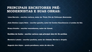 PRINCIPAIS ESCRITORES PRÉ-
MODERNISTAS E SUAS OBRAS:
Lima Barreto – escritor carioca, autor de Triste Fim de Policarpo Quaresma.
João Simões Lopes Neto – escritor gaúcho, autor de Contos Gauchescos e Lendas do Sul.
Graça Aranha – escritor maranhense, autor de Canaã.
Euclides da Cunha – escritor carioca cuja principal obra foi Os sertões.
Monteiro Lobato – escritor paulista, autor de Cidades Mortas e Urupês.
Augusto dos Anjos – poeta paraibano, autor da obra Eu.
6
 