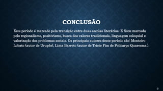 CONCLUSÃO
Este período é marcado pela transição entre duas escolas literárias. E ficou marcada
pelo regionalismo, positivismo, busca dos valores tradicionais, linguagem coloquial e
valorização dos problemas sociais. Os principais autores deste período são: Monteiro
Lobato (autor de Urupês), Lima Barreto (autor de Triste Fim de Policarpo Quaresma ).
9
 