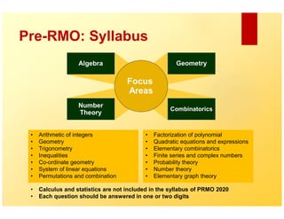 Pre-RMO: Syllabus
• Arithmetic of integers
• Geometry
• Trigonometry
• Inequalities
• Co-ordinate geometry
• System of linear equations
• Permutations and combination
• Factorization of polynomial
• Quadratic equations and expressions
• Elementary combinatorics
• Finite series and complex numbers
• Probability theory
• Number theory
• Elementary graph theory
• Calculus and statistics are not included in the syllabus of PRMO 2020
• Each question should be answered in one or two digits
 