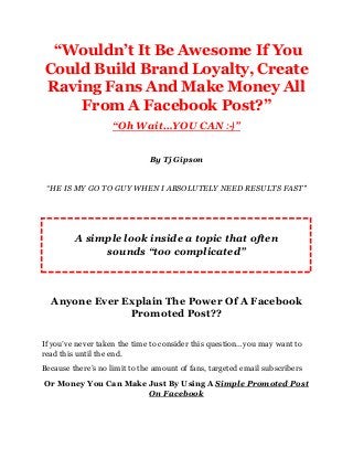 “Wouldn’t It Be Awesome If You
Could Build Brand Loyalty, Create
Raving Fans And Make Money All
From A Facebook Post?”
“Oh Wait…YOU CAN :-)”
By Tj Gipson
“HE IS MY GO TO GUY WHEN I ABSOLUTELY NEED RESULTS FAST"
Anyone Ever Explain The Power Of A Facebook
Promoted Post??
If you’ve never taken the time to consider this question…you may want to
read this until the end.
Because there’s no limit to the amount of fans, targeted email subscribers
Or Money You Can Make Just By Using A Simple Promoted Post
On Facebook
A simple look inside a topic that often
sounds “too complicated”
 