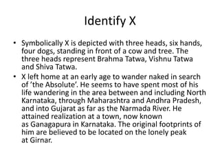 Identify X 
• Symbolically X is depicted with three heads, six hands, 
four dogs, standing in front of a cow and tree. The 
three heads represent Brahma Tatwa, Vishnu Tatwa 
and Shiva Tatwa. 
• X left home at an early age to wander naked in search 
of ’the Absolute’. He seems to have spent most of his 
life wandering in the area between and including North 
Karnataka, through Maharashtra and Andhra Pradesh, 
and into Gujarat as far as the Narmada River. He 
attained realization at a town, now known 
as Ganagapura in Karnataka. The original footprints of 
him are believed to be located on the lonely peak 
at Girnar. 
 