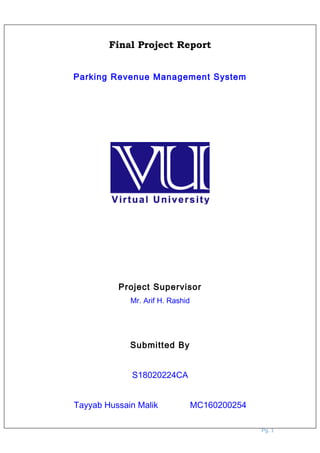 Final Project Report
Parking Revenue Management System
Project Supervisor
Mr. Arif H. Rashid
Submitted By
S18020224CA
Tayyab Hussain Malik MC160200254
Pg. 1
 