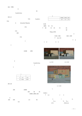 3. 1 CG の場合
入力画像の例を図 6 に示す．屋外の画像を撮影した場合に算
出した光源方向ベクトルを用いて光を照射した画像を 34 枚生
成した．反射は Lambertian モデルであり，観測される輝度が
飽和することはないように画像化を行った．
3. 1. 1 定量的評価
本手法におけるしきい値の設定の際，CG の反射は Lamber-
tian モデルであるために二次反射や環境光の影響を受けておら
ず，しきい値を 0 として Attached Shadow のみを取り除いた．
また，面法線ベクトルを探索する際，面法線ベクトルの取りう
る範囲を設定する必要があるが，CG は形状が既知であるため
に入力画像に含まれるすべての面法線ベクトルの範囲が既知で
ある．そこで，CG に含まれるすべての面法線ベクトルが含ま
れるように角度を 100 分割して面法線ベクトルを設定し，探索
を行った．
定量的評価を行う際，CG の形状が既知であるために球体の
各点の面法線ベクトルについて，理論値との内積を取ることで
誤差を算出することができる．表 1 に従来手法と本手法の平均
誤差を示す．単位は度である．
結果 1 において，従来手法では光源方向ベクトルの一次独立
性が低いことや，球体の右下や左下などにおいて三方向以上か
ら光が照射されていない領域が存在していたために，面法線ベ
クトルが算出できなかった点が 31896 点中 1395 点あった．本
手法ではすべての点において輝度変化の比較を行って探索する
ため，面法線ベクトルが算出できない点はないが，従来手法と
同様に三方向以上から光が照射されていない領域では大きな誤
差を含んでいた．
そこで結果 2 として，従来手法で面法線ベクトルを算出でき
なかった点を除いて算出した結果を示した．完全な Lambertian
モデルであるために，本手法も従来手法も誤差が 1 度以下と
なって結果 1 よりも大幅な改善が見られ，光が三方向以上から
照射されている点について本手法が安定した環境の下でも有効
であることを示した．
表 1 誤差の平均
従来手法 本手法
結果 1 4.7 度 3.3 度
結果 2 0.88 度 0.67 度
3. 1. 2 設定する面法線ベクトルについて
次に，設定する面法線ベクトルの数を少なくした場合にどれ
だけ誤差が増大するかについて検討する．前述の実験において
は，角度を 100 分割することで 10000 種類の面法線ベクトルの
中から探索を行った．そこで，角度を 100 分割，50 分割，25
分割とすることで面法線ベクトルの種類を 10000, 2000, 625 と
して探索を行う．各面法線ベクトルの平均誤差を算出した結果
を表 2 に示す．
180 度を 100 分割した場合には間隔が 1.8 度であり，50 分割
した場合には間隔が 3.6 度となるため，誤差は間隔に依存して
増えていくことがわかる．本実験では球体を用いたために分割
数を減らせば減らすほど誤差が生じたが，対象物体が直方体の
ような場合では分割数を減らすことで計算時間を減らすことが
できるとともに，面法線ベクトルを安定に算出することができ
ると考えられる．
表 2 面法線ベクトルの種類と誤差
面法線ベクトルの種類 10000 2500 625
平均誤差 3.3 5.5 7.6
3. 2 屋外の画像の場合
2005 年 12 月 13 日慶應義塾大学矢上キャンパスの屋上にて
7 時 30 分から 15 時 45 分まで 15 分間隔で 34 枚撮影した．カ
メラの向いている方角は北から時計回りに 40 度の方向であっ
た．カメラは Nikon D70 を使用し，シャッタースピード，焦点
距離，露光は撮影を通して一定とした．入力画像の例を図 7 に
示す．画像のサイズは 1192 × 894 であるが，640 × 480 に縮小
して処理を行った．図 7 の (a), (b) を比較すると大気の影響に
より色が変化し，照度が変化していることが分かる．図 7 の 3
の 1 と 2 はダンボール，3 と 4 はコンクリートブロックであり，
これらの領域について面法線ベクトルの算出を行った．
(a) 8:00 (b) 10:00
(c) 13:00
図 7 屋外で撮影した入力画像の例
3. 2. 1 算出した面法線ベクトル
図 7 の (c) の画像において，1 から 4 は平面であるために，
それぞれの領域内では面法線ベクトルが等しくなる．そこで，
領域内の点の数を n として，各点 i の面法線ベクトル si を算
出し，平均ベクトル save を算出する．si と save の内積から誤
差を算出し，式 (11) に定義した平面性 flatness を算出する．
これは平均した面法線ベクトルからのずれを表したものであり，
— 5 —
 