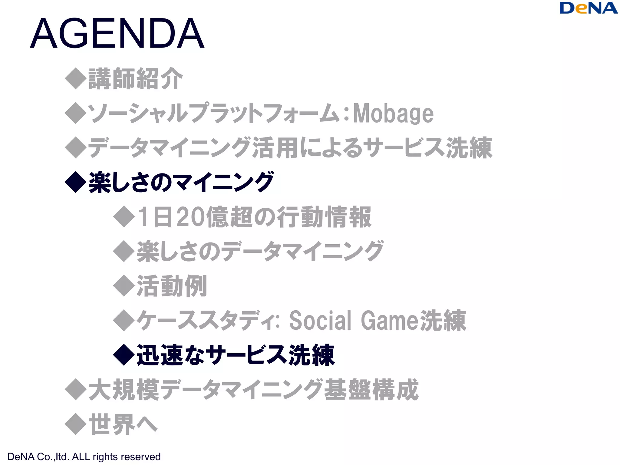 AGENDA
            ◆講師紹介
            ◆ソーシャルプラットフォーム：Mobage
            ◆データマイニング活用によるサービス洗練
            ◆楽しさのマイニング
              ◆1日20億超の行動情報
              ◆楽しさのデータマイニング
              ◆活動例
              ◆ケーススタディ: Social Game洗練
              ◆迅速なサービス洗練
            ◆大規模データマイニング基盤構成
            ◆世界へ
DeNA Co.,ltd. ALL rights reserved
 