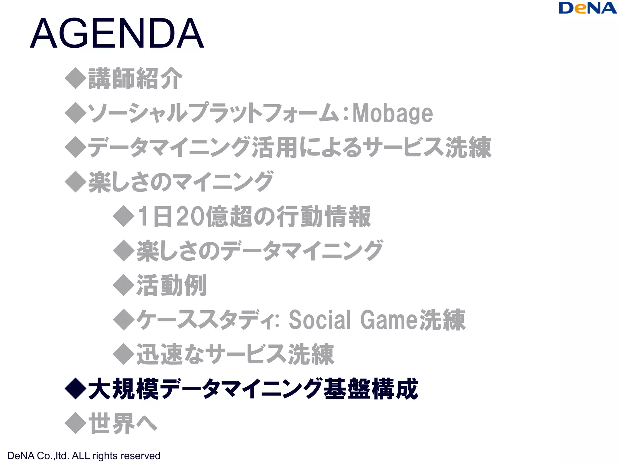 AGENDA
            ◆講師紹介
            ◆ソーシャルプラットフォーム：Mobage
            ◆データマイニング活用によるサービス洗練
            ◆楽しさのマイニング
              ◆1日20億超の行動情報
              ◆楽しさのデータマイニング
              ◆活動例
              ◆ケーススタディ: Social Game洗練
              ◆迅速なサービス洗練
            ◆大規模データマイニング基盤構成
            ◆世界へ
DeNA Co.,ltd. ALL rights reserved
 