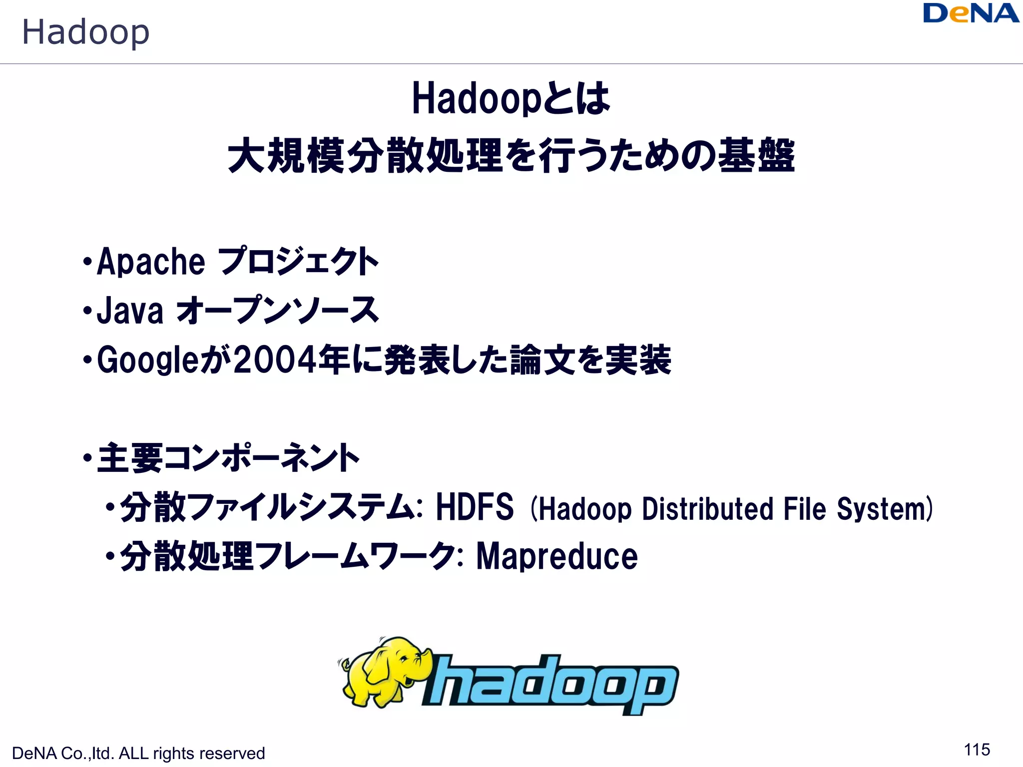 Hadoop
                                Hadoopとは
                           大規模分散処理を行うための基盤

        ・Apache プロジェクト
        ・Java オープンソース
        ・Googleが2004年に発表した論文を実装

        ・主要コンポーネント
         ・分散ファイルシステム: HDFS (Hadoop Distributed File System)
         ・分散処理フレームワーク: Mapreduce




DeNA Co.,ltd. ALL rights reserved                             115
 