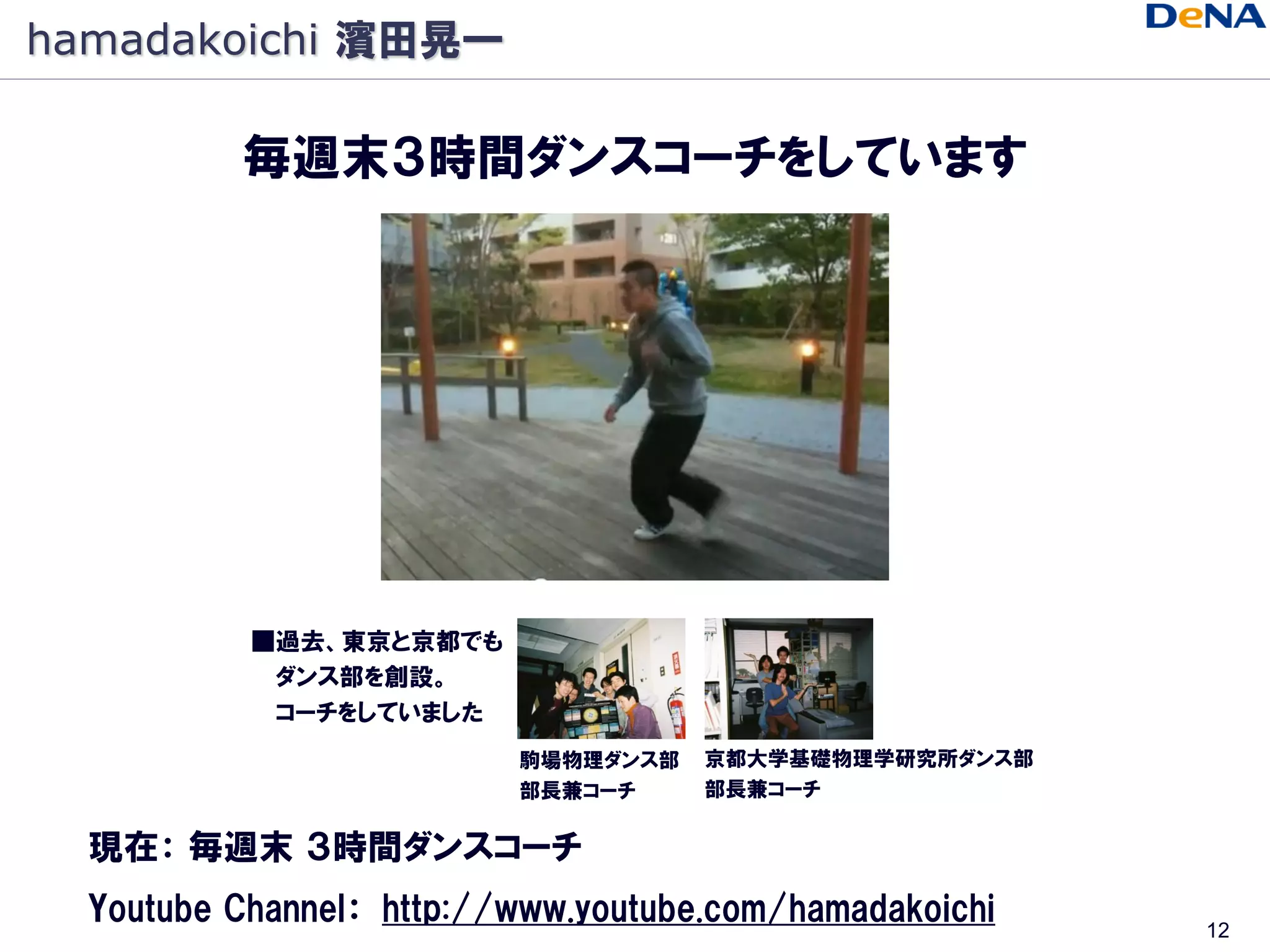 hamadakoichi 濱田晃一

          毎週末３時間ダンスコーチをしています




           ■過去、東京と京都でも
            ダンス部を創設。
            コーチをしていました
                          駒場物理ダンス部   京都大学基礎物理学研究所ダンス部
                          部長兼コーチ     部長兼コーチ

  現在： 毎週末 ３時間ダンスコーチ
  Youtube Channel： http://www.youtube.com/hamadakoichi   12
 