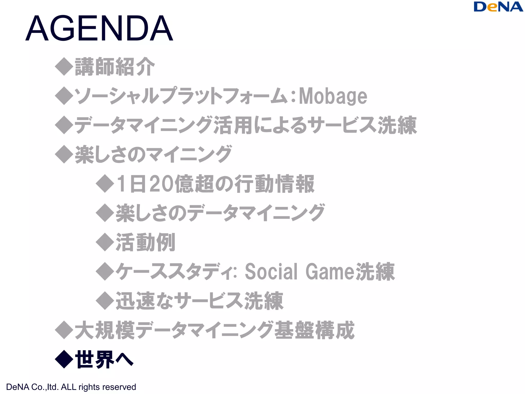 AGENDA
            ◆講師紹介
            ◆ソーシャルプラットフォーム：Mobage
            ◆データマイニング活用によるサービス洗練
            ◆楽しさのマイニング
              ◆1日20億超の行動情報
              ◆楽しさのデータマイニング
              ◆活動例
              ◆ケーススタディ: Social Game洗練
              ◆迅速なサービス洗練
            ◆大規模データマイニング基盤構成
            ◆世界へ
DeNA Co.,ltd. ALL rights reserved
 