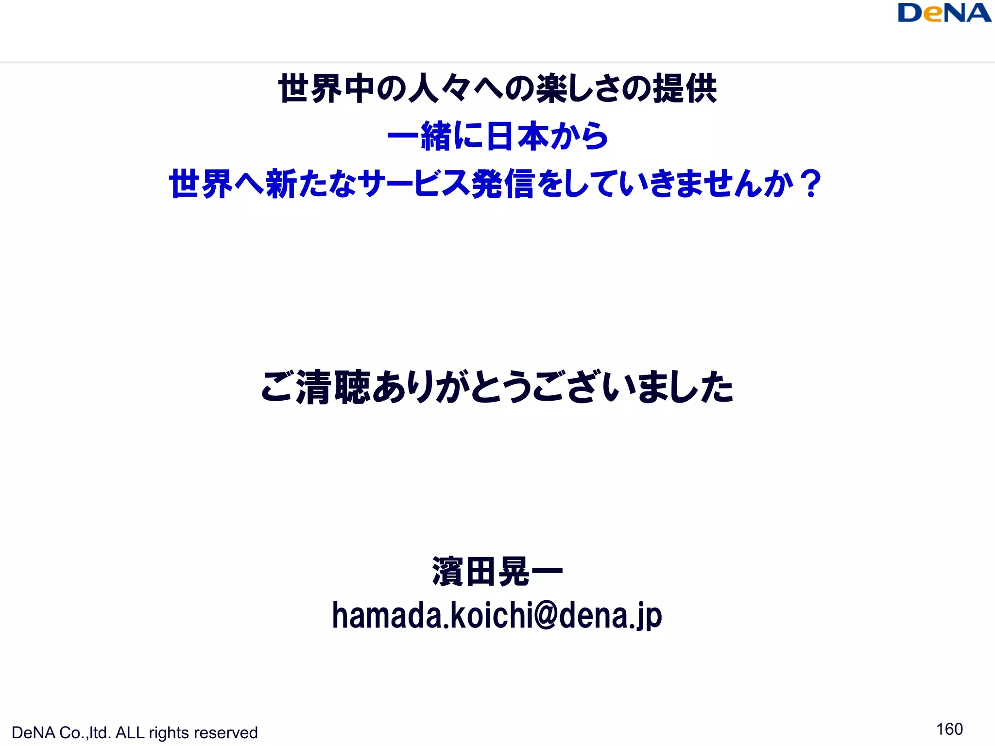 世界中の人々への楽しさの提供
                           一緒に日本から
                    世界へ新たなサービス発信をしていきませんか？




                                    ご清聴ありがとうございました



                                           濱田晃一
                                      hamada.koichi@dena.jp


DeNA Co.,ltd. ALL rights reserved                             160
 