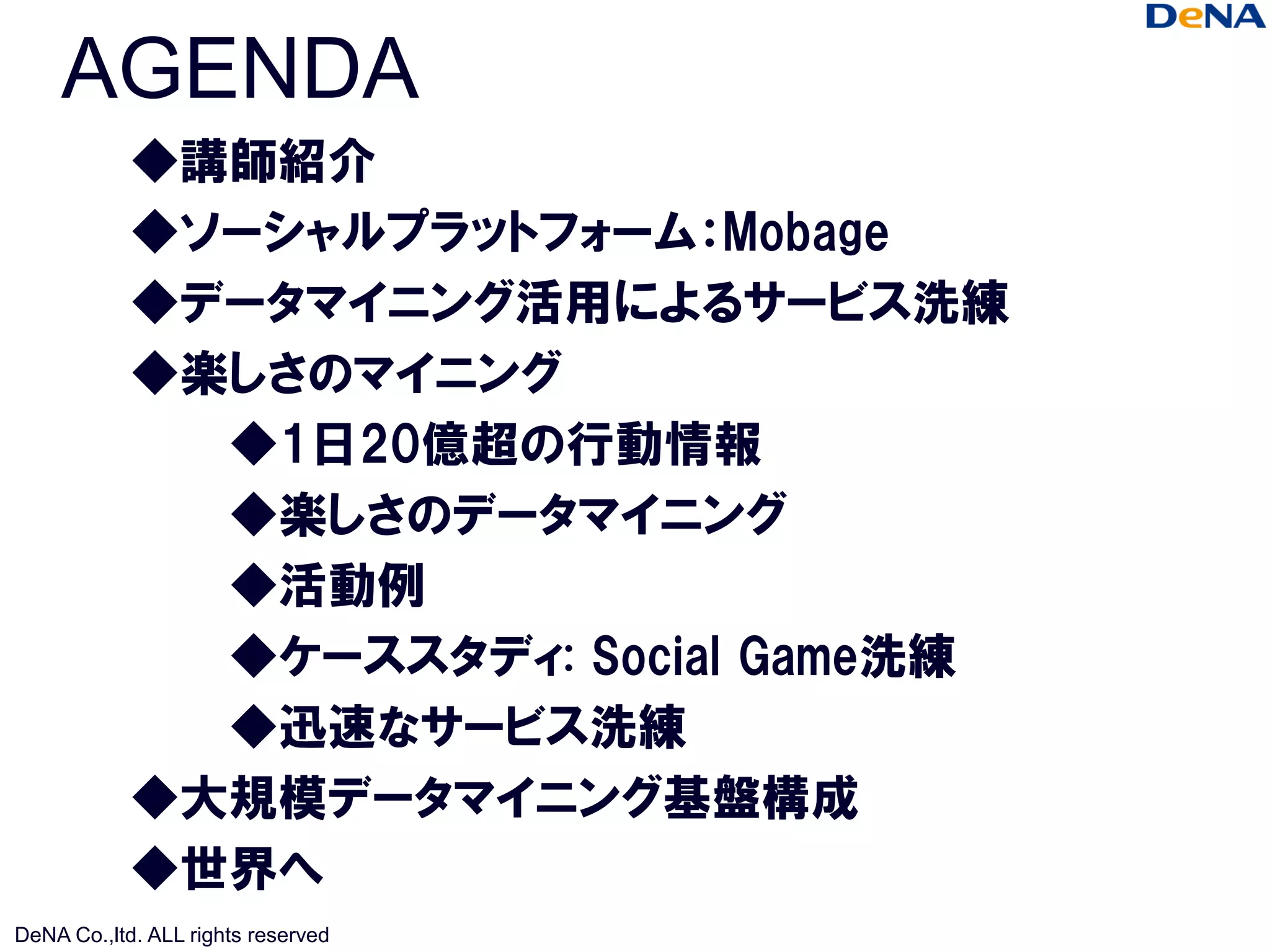 AGENDA
            ◆講師紹介
            ◆ソーシャルプラットフォーム：Mobage
            ◆データマイニング活用によるサービス洗練
            ◆楽しさのマイニング
              ◆1日20億超の行動情報
              ◆楽しさのデータマイニング
              ◆活動例
              ◆ケーススタディ: Social Game洗練
              ◆迅速なサービス洗練
            ◆大規模データマイニング基盤構成
            ◆世界へ
DeNA Co.,ltd. ALL rights reserved
 
