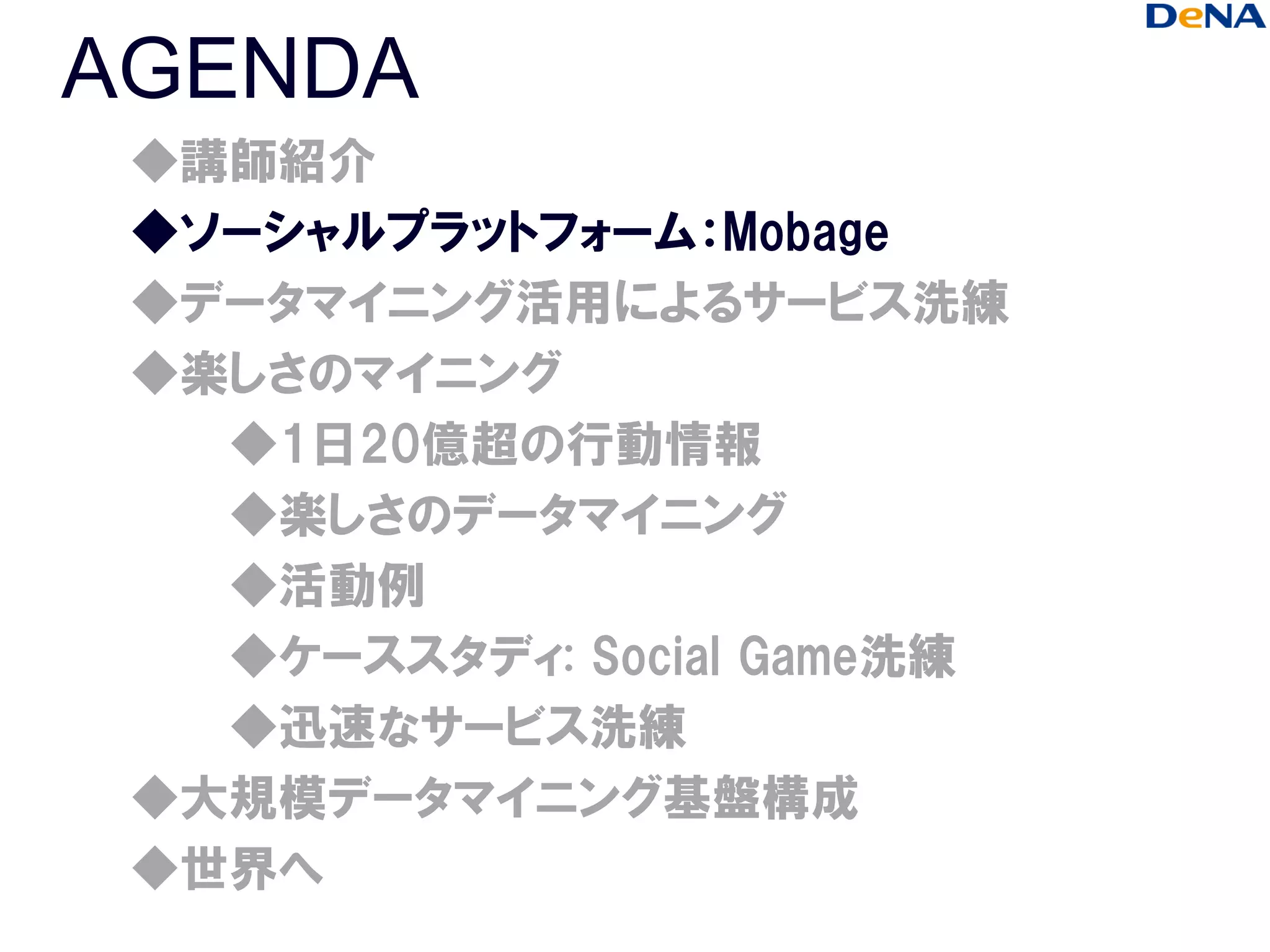 AGENDA
 ◆講師紹介
 ◆ソーシャルプラットフォーム：Mobage
 ◆データマイニング活用によるサービス洗練
 ◆楽しさのマイニング
   ◆1日20億超の行動情報
   ◆楽しさのデータマイニング
   ◆活動例
   ◆ケーススタディ: Social Game洗練
   ◆迅速なサービス洗練
 ◆大規模データマイニング基盤構成
 ◆世界へ
 