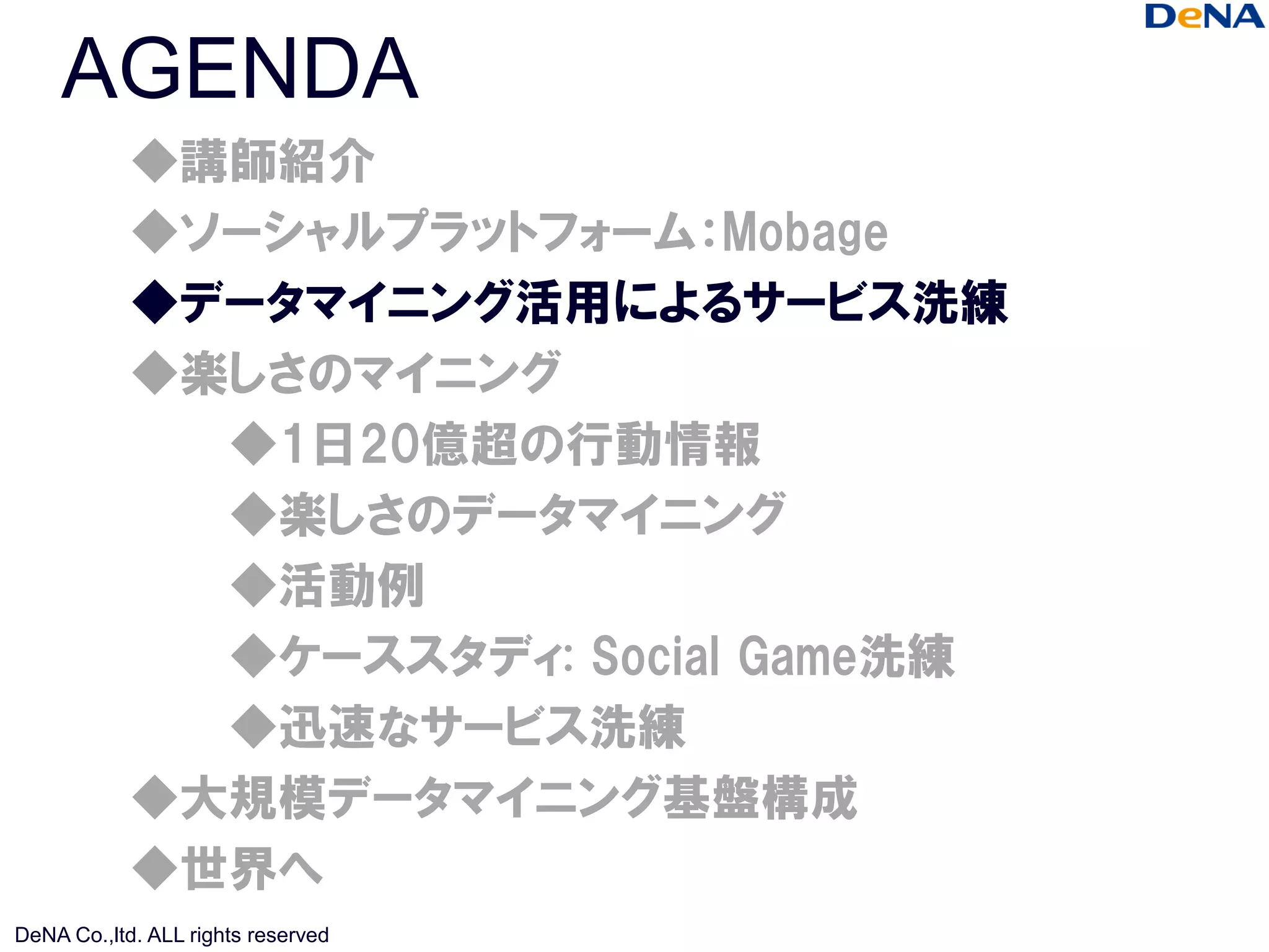 AGENDA
            ◆講師紹介
            ◆ソーシャルプラットフォーム：Mobage
            ◆データマイニング活用によるサービス洗練
            ◆楽しさのマイニング
              ◆1日20億超の行動情報
              ◆楽しさのデータマイニング
              ◆活動例
              ◆ケーススタディ: Social Game洗練
              ◆迅速なサービス洗練
            ◆大規模データマイニング基盤構成
            ◆世界へ
DeNA Co.,ltd. ALL rights reserved
 