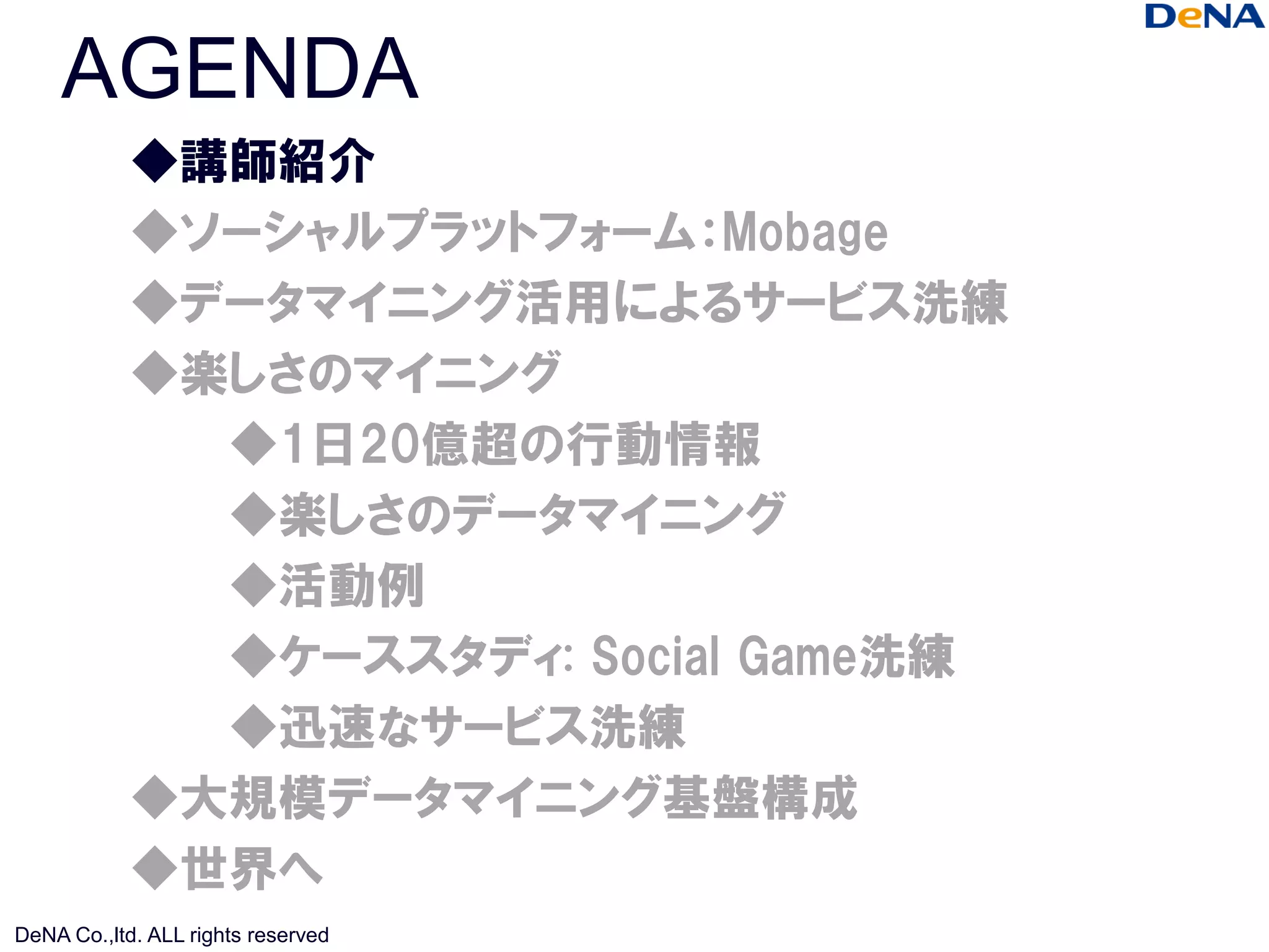 AGENDA
            ◆講師紹介
            ◆ソーシャルプラットフォーム：Mobage
            ◆データマイニング活用によるサービス洗練
            ◆楽しさのマイニング
              ◆1日20億超の行動情報
              ◆楽しさのデータマイニング
              ◆活動例
              ◆ケーススタディ: Social Game洗練
              ◆迅速なサービス洗練
            ◆大規模データマイニング基盤構成
            ◆世界へ
DeNA Co.,ltd. ALL rights reserved
 