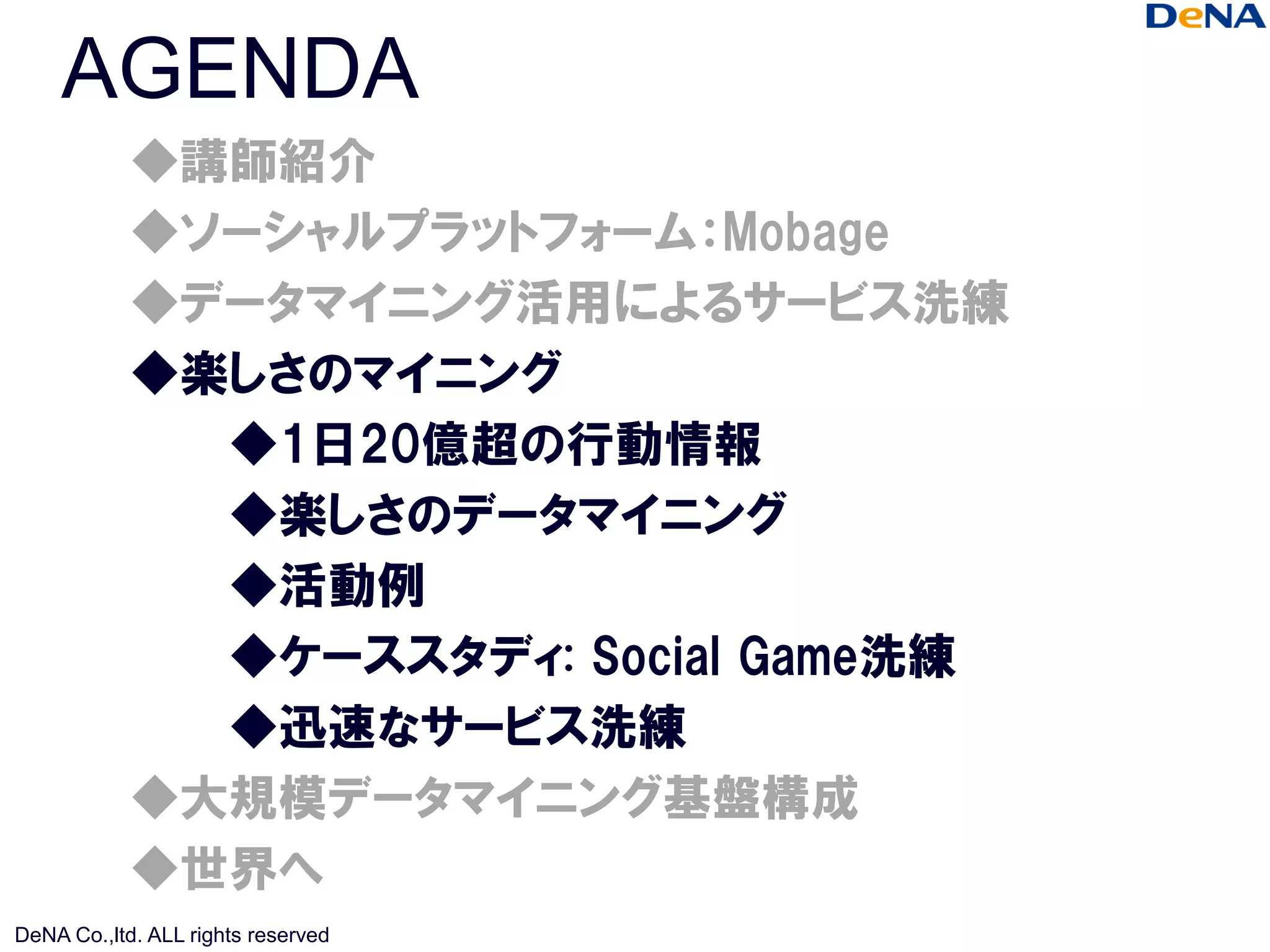 AGENDA
            ◆講師紹介
            ◆ソーシャルプラットフォーム：Mobage
            ◆データマイニング活用によるサービス洗練
            ◆楽しさのマイニング
              ◆1日20億超の行動情報
              ◆楽しさのデータマイニング
              ◆活動例
              ◆ケーススタディ: Social Game洗練
              ◆迅速なサービス洗練
            ◆大規模データマイニング基盤構成
            ◆世界へ
DeNA Co.,ltd. ALL rights reserved
 