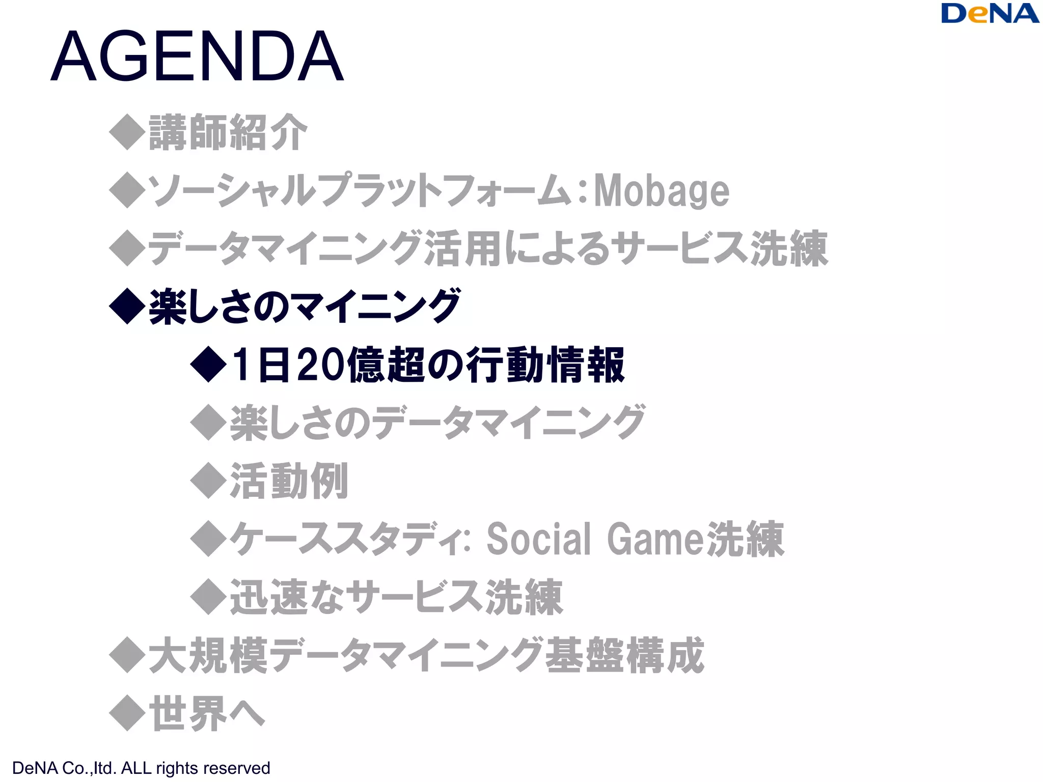 AGENDA
            ◆講師紹介
            ◆ソーシャルプラットフォーム：Mobage
            ◆データマイニング活用によるサービス洗練
            ◆楽しさのマイニング
              ◆1日20億超の行動情報
              ◆楽しさのデータマイニング
              ◆活動例
              ◆ケーススタディ: Social Game洗練
              ◆迅速なサービス洗練
            ◆大規模データマイニング基盤構成
            ◆世界へ
DeNA Co.,ltd. ALL rights reserved
 