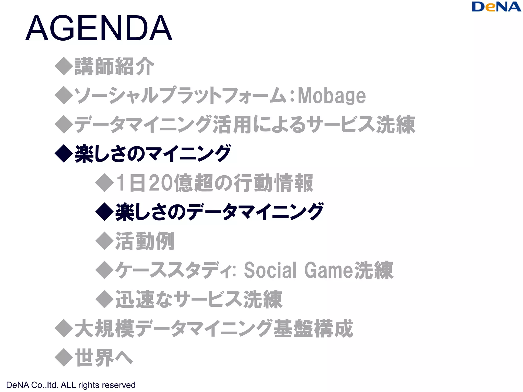 AGENDA
            ◆講師紹介
            ◆ソーシャルプラットフォーム：Mobage
            ◆データマイニング活用によるサービス洗練
            ◆楽しさのマイニング
              ◆1日20億超の行動情報
              ◆楽しさのデータマイニング
              ◆活動例
              ◆ケーススタディ: Social Game洗練
              ◆迅速なサービス洗練
            ◆大規模データマイニング基盤構成
            ◆世界へ
DeNA Co.,ltd. ALL rights reserved
 