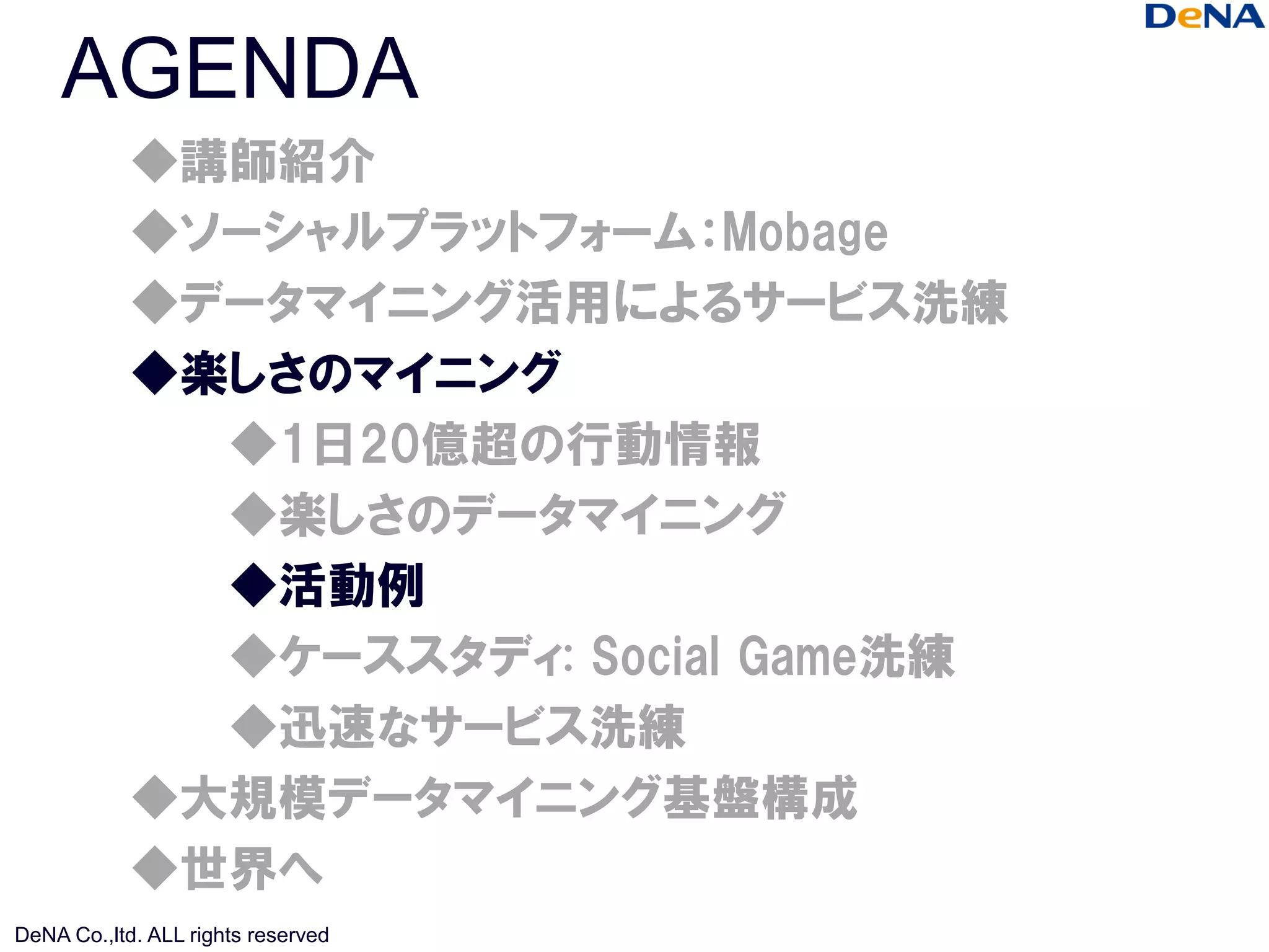 AGENDA
            ◆講師紹介
            ◆ソーシャルプラットフォーム：Mobage
            ◆データマイニング活用によるサービス洗練
            ◆楽しさのマイニング
              ◆1日20億超の行動情報
              ◆楽しさのデータマイニング
              ◆活動例
              ◆ケーススタディ: Social Game洗練
              ◆迅速なサービス洗練
            ◆大規模データマイニング基盤構成
            ◆世界へ
DeNA Co.,ltd. ALL rights reserved
 