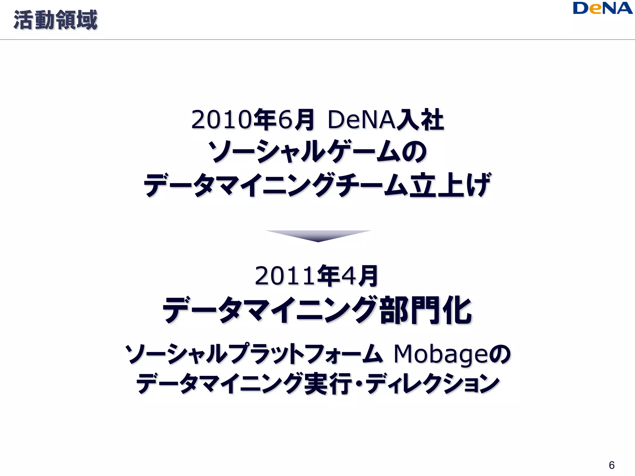 活動領域



          2010年6月 DeNA入社
           ソーシャルゲームの
        データマイニングチーム立上げ


              2011年4月
         データマイニング部門化
       ソーシャルプラットフォーム Mobageの
        データマイニング実行・ディレクション


                               6
 