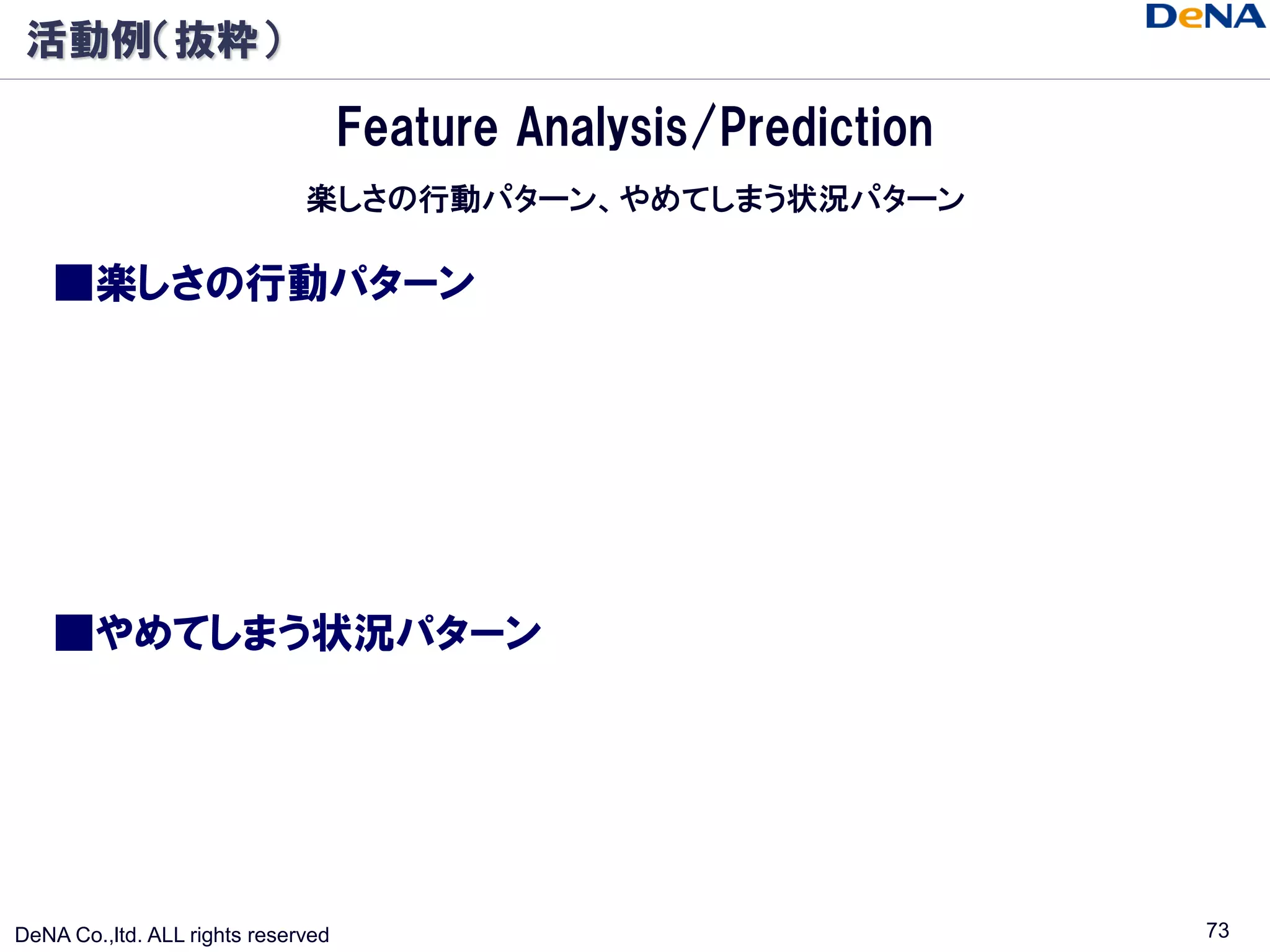 活動例（抜粋）

                                    Feature Analysis/Prediction
                              楽しさの行動パターン、やめてしまう状況パターン

    ■楽しさの行動パターン




    ■やめてしまう状況パターン




DeNA Co.,ltd. ALL rights reserved                                 73
 
