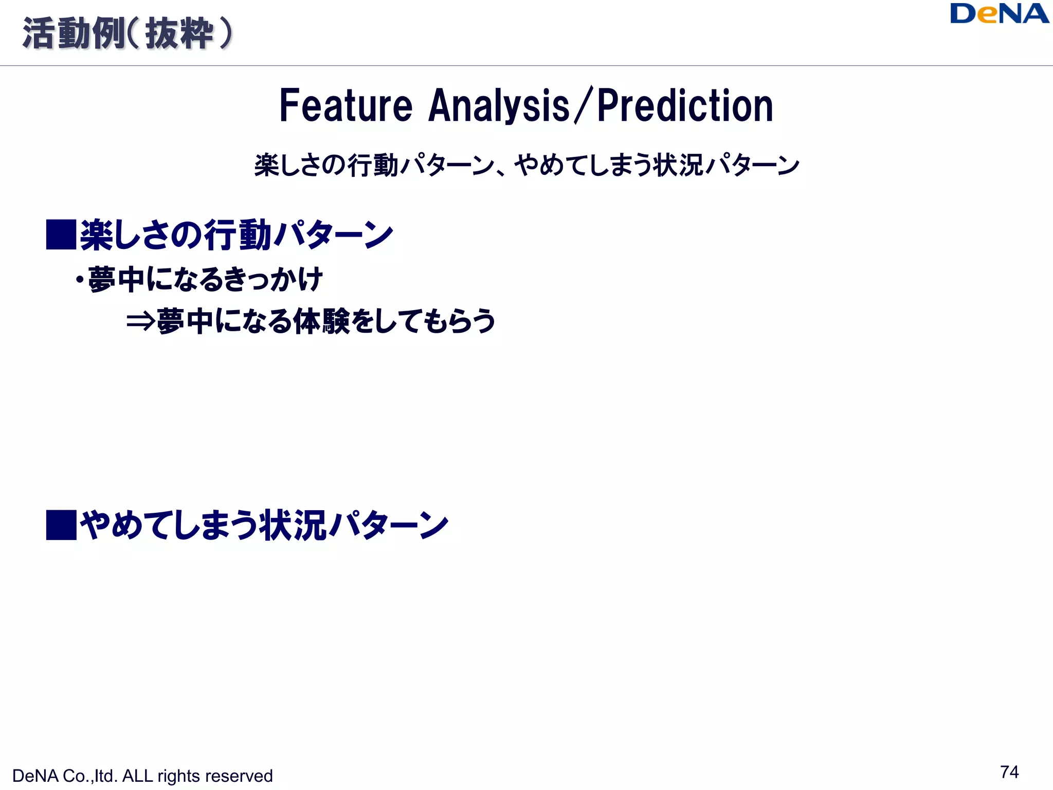 活動例（抜粋）

                                    Feature Analysis/Prediction
                              楽しさの行動パターン、やめてしまう状況パターン

    ■楽しさの行動パターン
       ・夢中になるきっかけ
         ⇒夢中になる体験をしてもらう




    ■やめてしまう状況パターン




DeNA Co.,ltd. ALL rights reserved                                 74
 