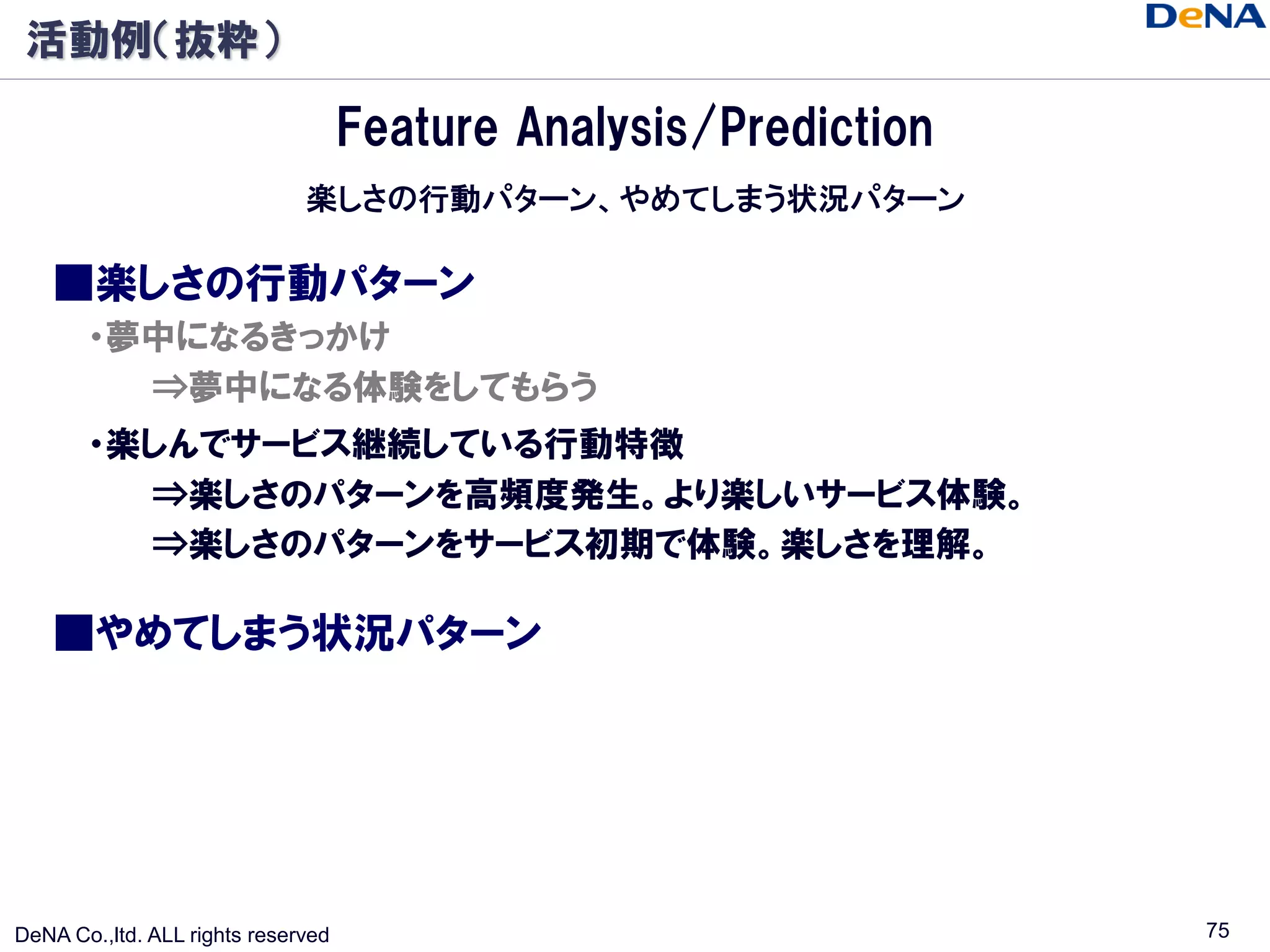 活動例（抜粋）

                                    Feature Analysis/Prediction
                              楽しさの行動パターン、やめてしまう状況パターン

    ■楽しさの行動パターン
       ・夢中になるきっかけ
         ⇒夢中になる体験をしてもらう
       ・楽しんでサービス継続している行動特徴
         ⇒楽しさのパターンを高頻度発生。より楽しいサービス体験。
         ⇒楽しさのパターンをサービス初期で体験。楽しさを理解。

    ■やめてしまう状況パターン




DeNA Co.,ltd. ALL rights reserved                                 75
 
