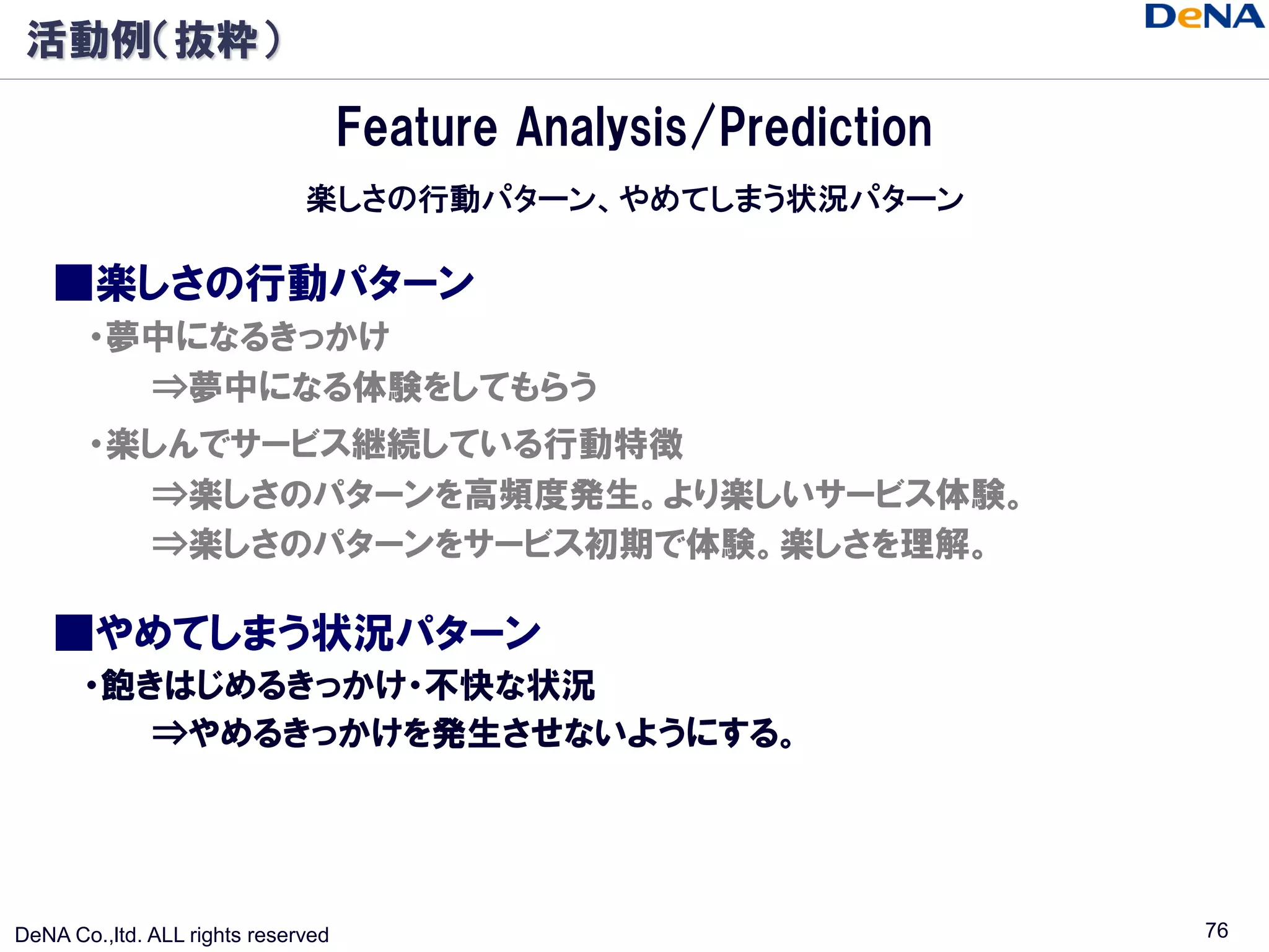 活動例（抜粋）

                                    Feature Analysis/Prediction
                              楽しさの行動パターン、やめてしまう状況パターン

    ■楽しさの行動パターン
       ・夢中になるきっかけ
         ⇒夢中になる体験をしてもらう
       ・楽しんでサービス継続している行動特徴
         ⇒楽しさのパターンを高頻度発生。より楽しいサービス体験。
         ⇒楽しさのパターンをサービス初期で体験。楽しさを理解。

    ■やめてしまう状況パターン
       ・飽きはじめるきっかけ・不快な状況
          ⇒やめるきっかけを発生させないようにする。




DeNA Co.,ltd. ALL rights reserved                                 76
 