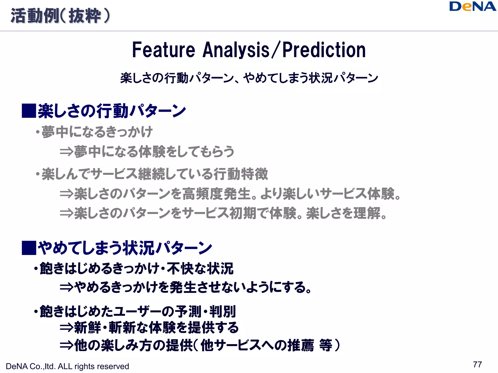 活動例（抜粋）

                                    Feature Analysis/Prediction
                              楽しさの行動パターン、やめてしまう状況パターン

    ■楽しさの行動パターン
       ・夢中になるきっかけ
         ⇒夢中になる体験をしてもらう
       ・楽しんでサービス継続している行動特徴
         ⇒楽しさのパターンを高頻度発生。より楽しいサービス体験。
         ⇒楽しさのパターンをサービス初期で体験。楽しさを理解。

    ■やめてしまう状況パターン
       ・飽きはじめるきっかけ・不快な状況
          ⇒やめるきっかけを発生させないようにする。
       ・飽きはじめたユーザーの予測・判別
          ⇒新鮮・斬新な体験を提供する
          ⇒他の楽しみ方の提供（他サービスへの推薦 等）
DeNA Co.,ltd. ALL rights reserved                                 77
 
