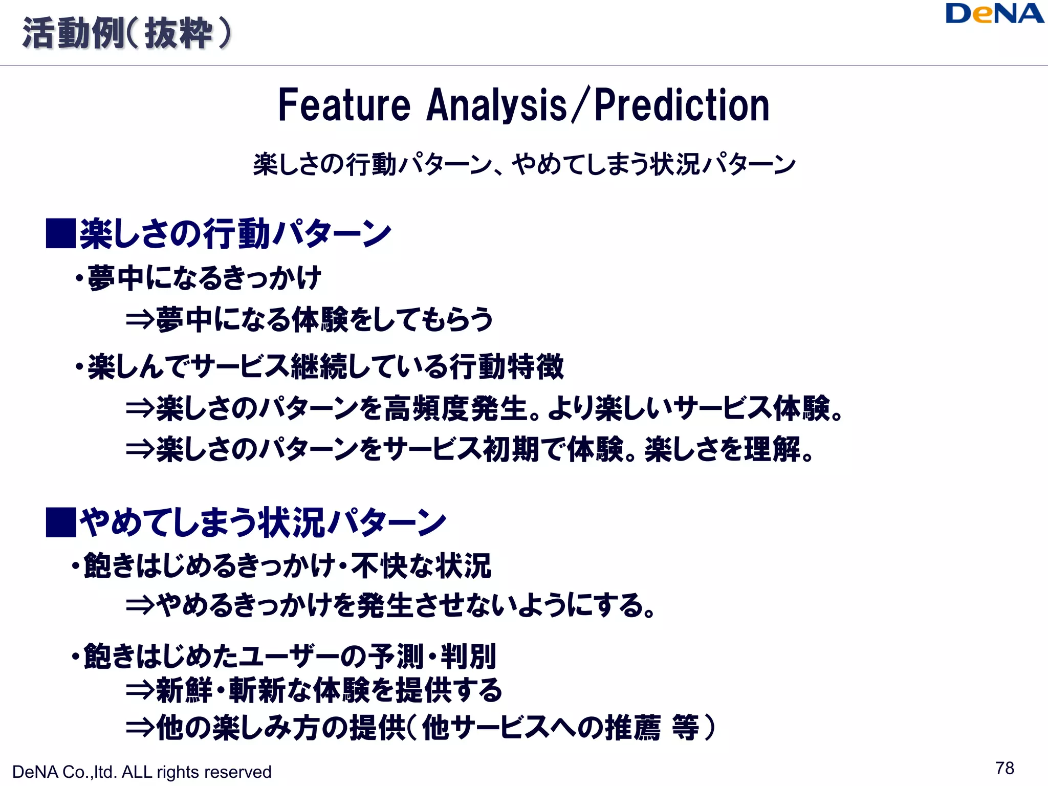 活動例（抜粋）

                                    Feature Analysis/Prediction
                              楽しさの行動パターン、やめてしまう状況パターン

    ■楽しさの行動パターン
       ・夢中になるきっかけ
         ⇒夢中になる体験をしてもらう
       ・楽しんでサービス継続している行動特徴
         ⇒楽しさのパターンを高頻度発生。より楽しいサービス体験。
         ⇒楽しさのパターンをサービス初期で体験。楽しさを理解。

    ■やめてしまう状況パターン
       ・飽きはじめるきっかけ・不快な状況
          ⇒やめるきっかけを発生させないようにする。
       ・飽きはじめたユーザーの予測・判別
          ⇒新鮮・斬新な体験を提供する
          ⇒他の楽しみ方の提供（他サービスへの推薦 等）
DeNA Co.,ltd. ALL rights reserved                                 78
 