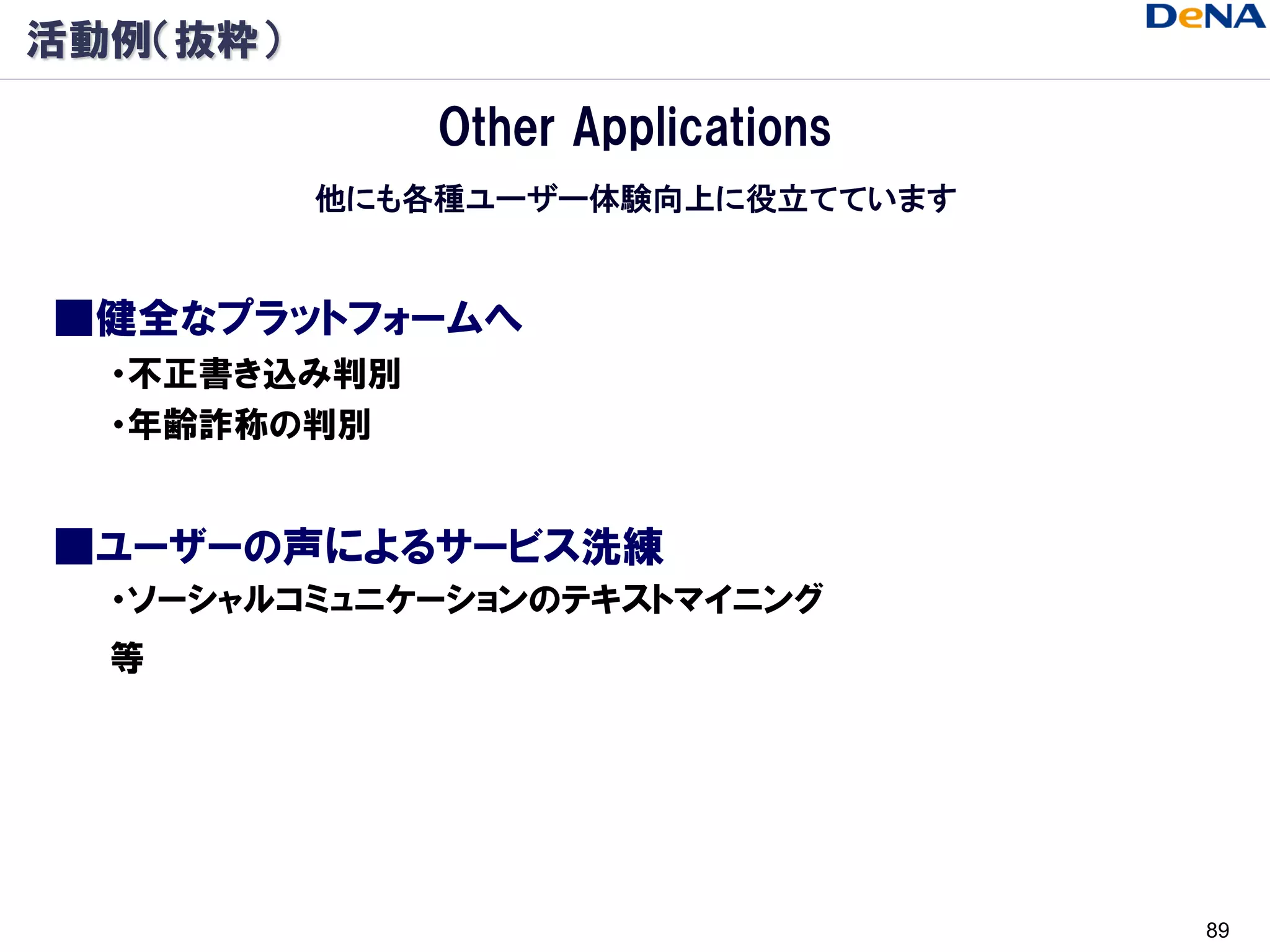 活動例（抜粋）

              Other Applications
          他にも各種ユーザー体験向上に役立てています


■健全なプラットフォームへ
  ・不正書き込み判別
  ・年齢詐称の判別


■ユーザーの声によるサービス洗練
  ・ソーシャルコミュニケーションのテキストマイニング
  等




                                   89
 