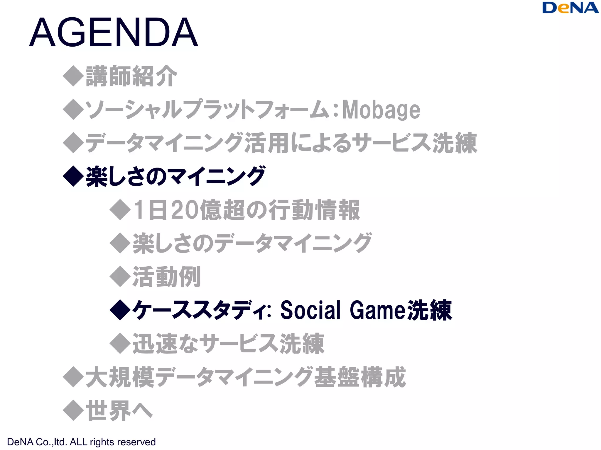 AGENDA
            ◆講師紹介
            ◆ソーシャルプラットフォーム：Mobage
            ◆データマイニング活用によるサービス洗練
            ◆楽しさのマイニング
              ◆1日20億超の行動情報
              ◆楽しさのデータマイニング
              ◆活動例
              ◆ケーススタディ: Social Game洗練
              ◆迅速なサービス洗練
            ◆大規模データマイニング基盤構成
            ◆世界へ
DeNA Co.,ltd. ALL rights reserved
 